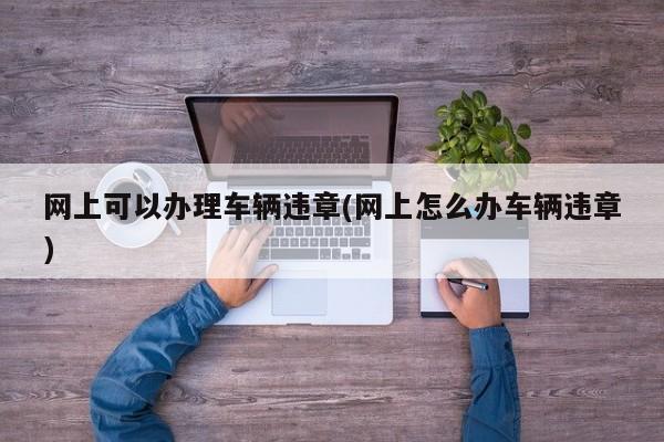 网上可以办理车辆违章(网上怎么办车辆违章)