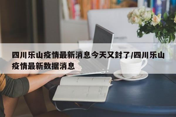 四川乐山疫情最新消息今天又封了/四川乐山疫情最新数据消息