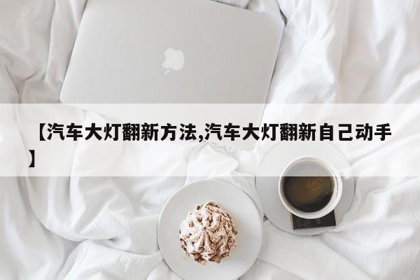 【汽车大灯翻新方法,汽车大灯翻新自己动手】