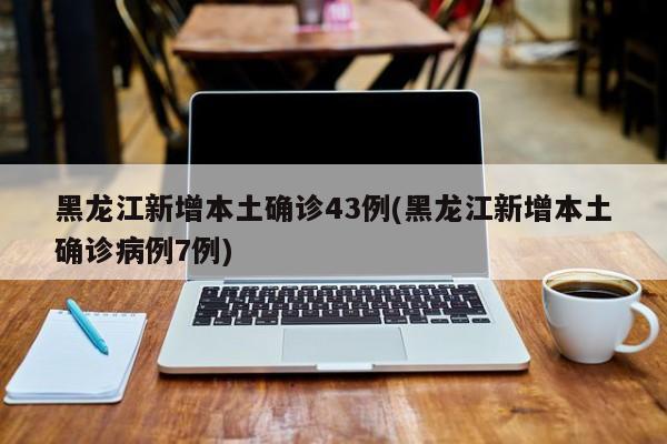 黑龙江新增本土确诊43例(黑龙江新增本土确诊病例7例)