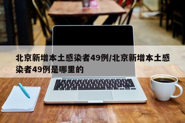 北京新增本土感染者49例/北京新增本土感染者49例是哪里的