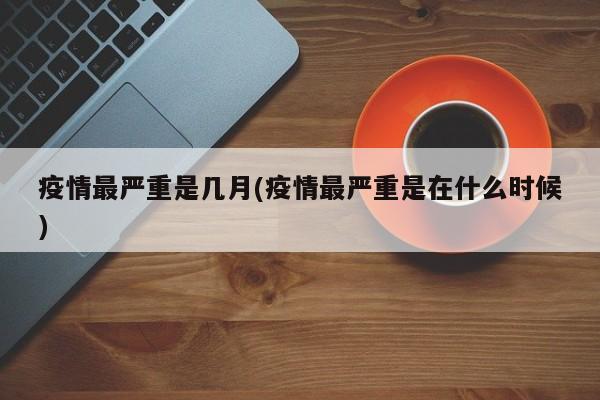 疫情最严重是几月(疫情最严重是在什么时候)