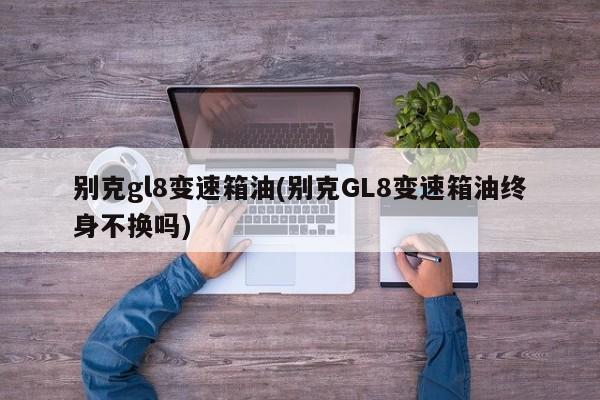 别克gl8变速箱油(别克GL8变速箱油终身不换吗)