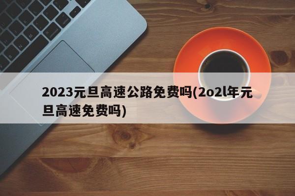2023元旦高速公路免费吗(2o2l年元旦高速免费吗)