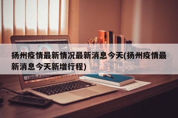 扬州疫情最新情况最新消息今天(扬州疫情最新消息今天新增行程)