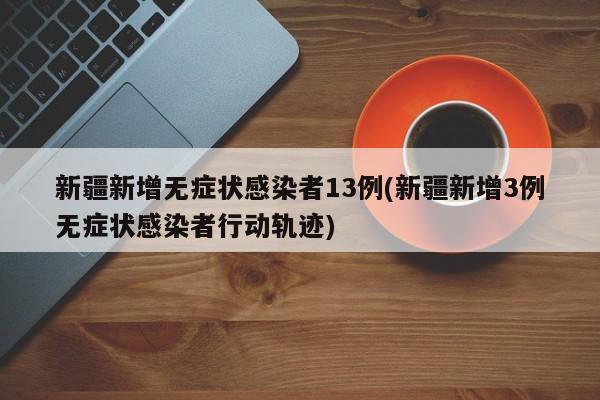 新疆新增无症状感染者13例(新疆新增3例无症状感染者行动轨迹)