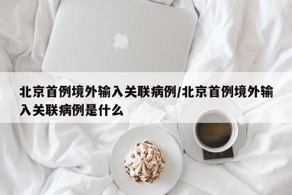北京首例境外输入关联病例/北京首例境外输入关联病例是什么