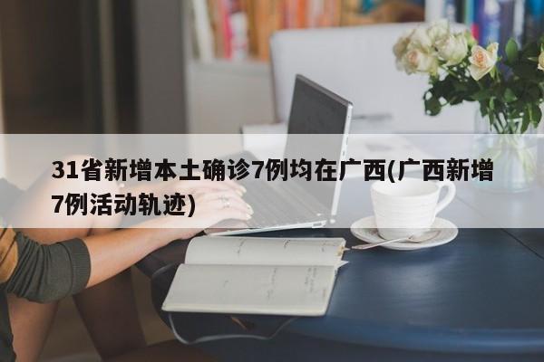 31省新增本土确诊7例均在广西(广西新增7例活动轨迹)