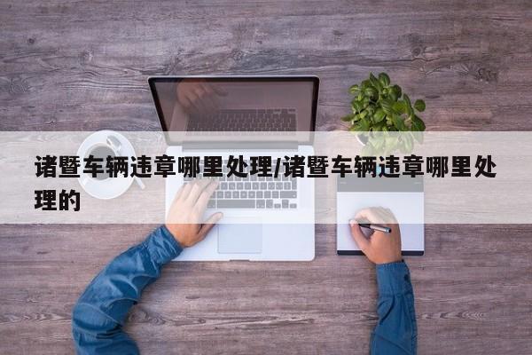诸暨车辆违章哪里处理/诸暨车辆违章哪里处理的