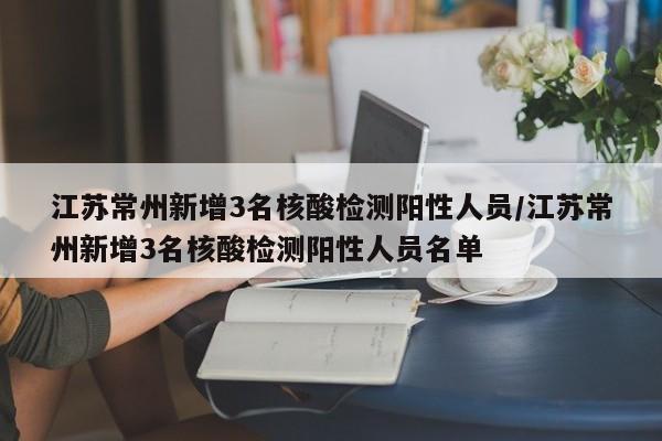 江苏常州新增3名核酸检测阳性人员/江苏常州新增3名核酸检测阳性人员名单