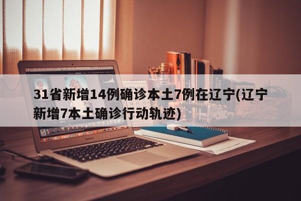 31省新增14例确诊本土7例在辽宁(辽宁新增7本土确诊行动轨迹)