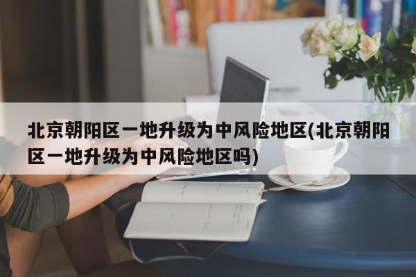 北京朝阳区一地升级为中风险地区(北京朝阳区一地升级为中风险地区吗)