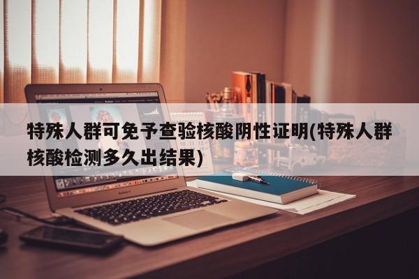 特殊人群可免予查验核酸阴性证明(特殊人群核酸检测多久出结果)
