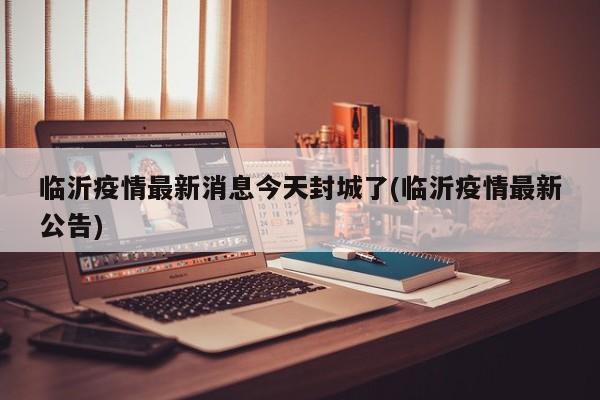 临沂疫情最新消息今天封城了(临沂疫情最新公告)