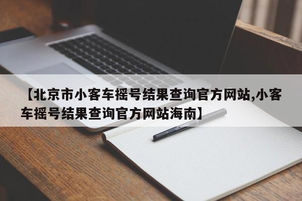 【北京市小客车摇号结果查询官方网站,小客车摇号结果查询官方网站海南】
