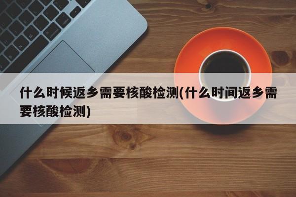 什么时候返乡需要核酸检测(什么时间返乡需要核酸检测)