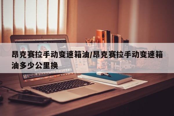 昂克赛拉手动变速箱油/昂克赛拉手动变速箱油多少公里换
