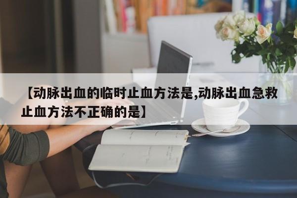 【动脉出血的临时止血方法是,动脉出血急救止血方法不正确的是】