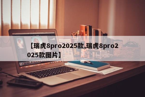 【瑞虎8pro2025款,瑞虎8pro2025款图片】