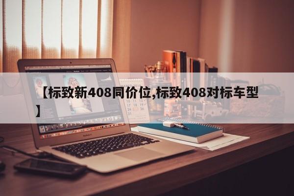 【标致新408同价位,标致408对标车型】