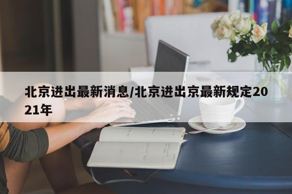 北京进出最新消息/北京进出京最新规定2021年