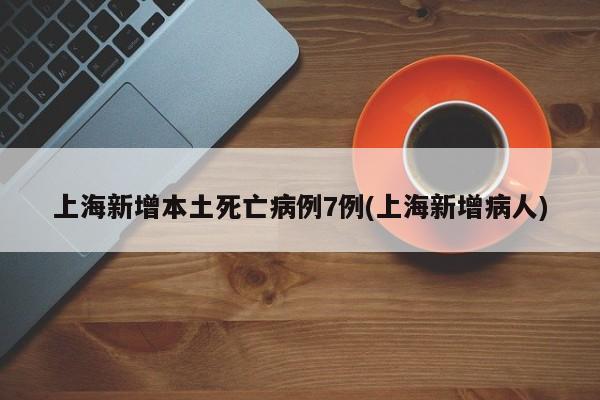 上海新增本土死亡病例7例(上海新增病人)