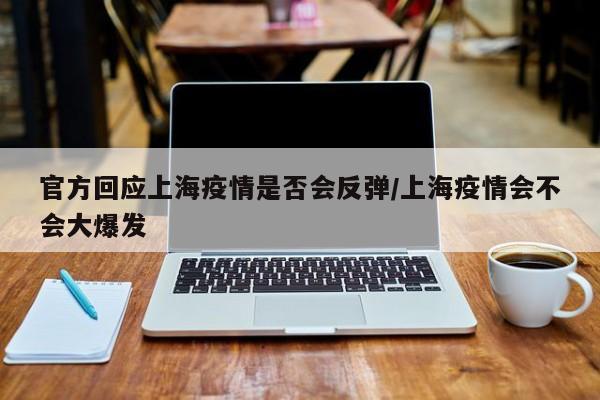 官方回应上海疫情是否会反弹/上海疫情会不会大爆发