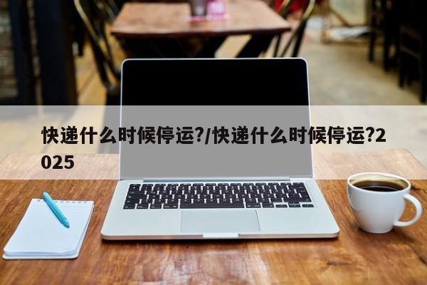 快递什么时候停运?/快递什么时候停运?2025