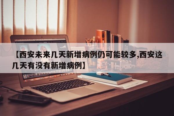 【西安未来几天新增病例仍可能较多,西安这几天有没有新增病例】