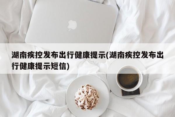 湖南疾控发布出行健康提示(湖南疾控发布出行健康提示短信)