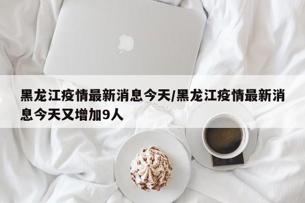 黑龙江疫情最新消息今天/黑龙江疫情最新消息今天又增加9人