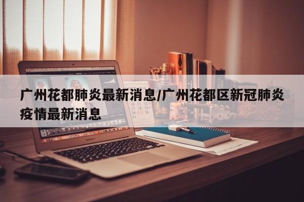 广州花都肺炎最新消息/广州花都区新冠肺炎疫情最新消息