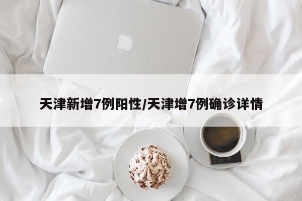 天津新增7例阳性/天津增7例确诊详情
