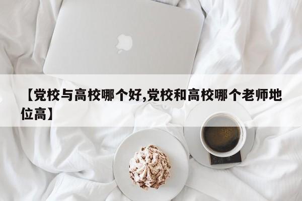 【党校与高校哪个好,党校和高校哪个老师地位高】
