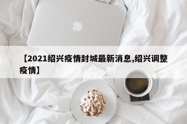 【2021绍兴疫情封城最新消息,绍兴调整疫情】