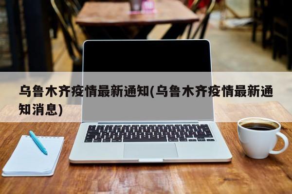 乌鲁木齐疫情最新通知(乌鲁木齐疫情最新通知消息)
