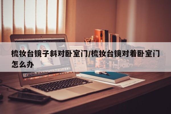 梳妆台镜子斜对卧室门/梳妆台镜对着卧室门怎么办
