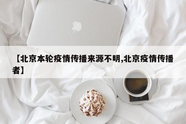 【北京本轮疫情传播来源不明,北京疫情传播者】