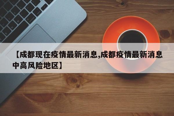 【成都现在疫情最新消息,成都疫情最新消息中高风险地区】