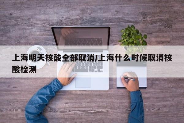 上海明天核酸全部取消/上海什么时候取消核酸检测