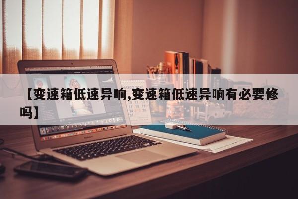 【变速箱低速异响,变速箱低速异响有必要修吗】