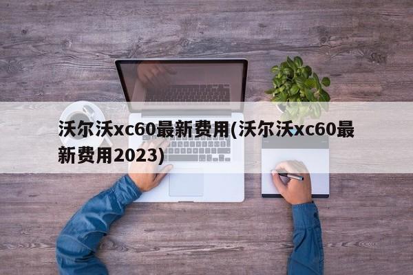 沃尔沃xc60最新费用(沃尔沃xc60最新费用2023)