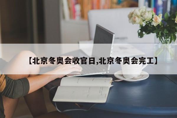 【北京冬奥会收官日,北京冬奥会完工】