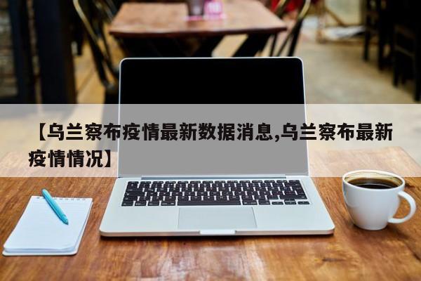 【乌兰察布疫情最新数据消息,乌兰察布最新疫情情况】