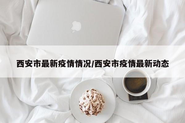 西安市最新疫情情况/西安市疫情最新动态
