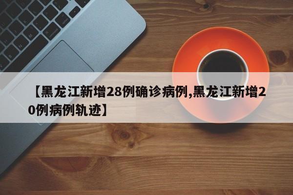 【黑龙江新增28例确诊病例,黑龙江新增20例病例轨迹】