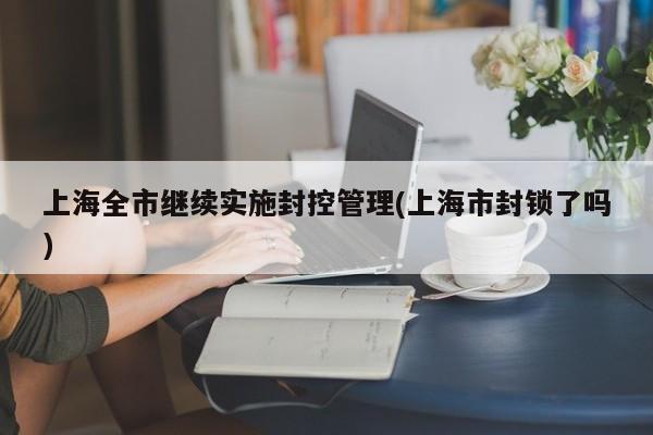 上海全市继续实施封控管理(上海市封锁了吗)