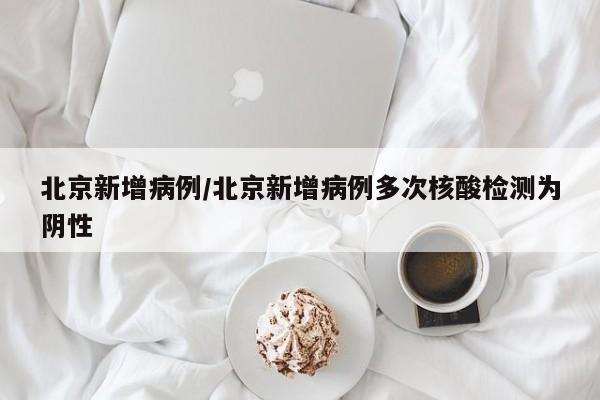 北京新增病例/北京新增病例多次核酸检测为阴性