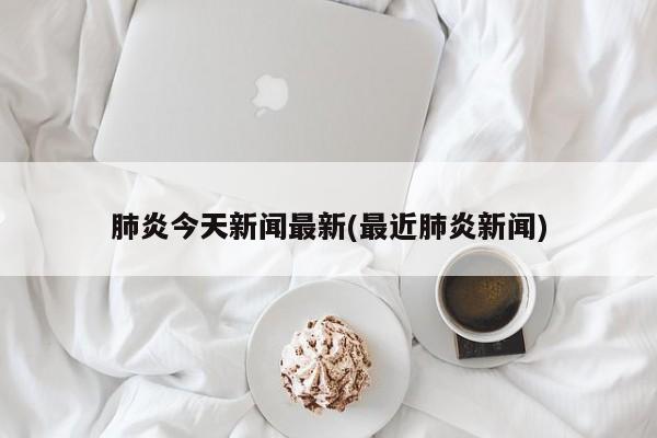 肺炎今天新闻最新(最近肺炎新闻)