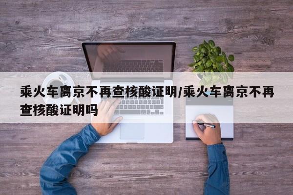 乘火车离京不再查核酸证明/乘火车离京不再查核酸证明吗